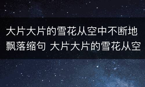 大片大片的雪花从空中不断地飘落缩句 大片大片的雪花从空中不断地飘落怎么缩句