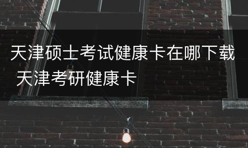 天津硕士考试健康卡在哪下载 天津考研健康卡