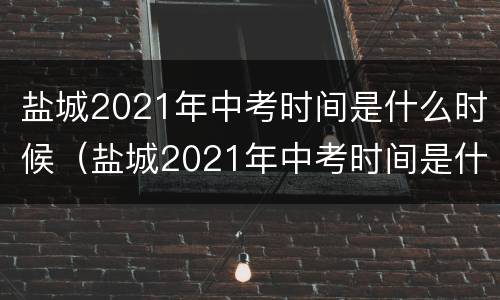 盐城2021年中考时间是什么时候（盐城2021年中考时间是什么时候的）