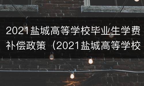 2021盐城高等学校毕业生学费补偿政策（2021盐城高等学校毕业生学费补偿政策文件）