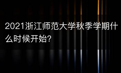 2021浙江师范大学秋季学期什么时候开始？