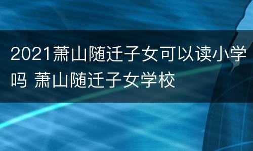 2021萧山随迁子女可以读小学吗 萧山随迁子女学校