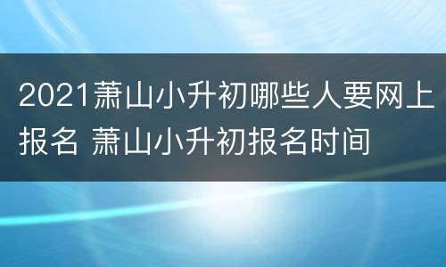 2021萧山小升初哪些人要网上报名 萧山小升初报名时间