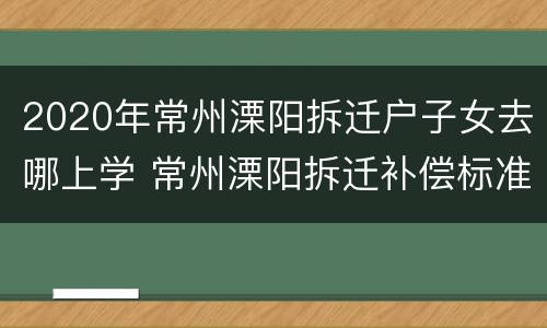 2020年常州溧阳拆迁户子女去哪上学 常州溧阳拆迁补偿标准