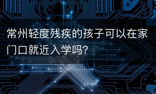 常州轻度残疾的孩子可以在家门口就近入学吗？