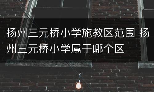 扬州三元桥小学施教区范围 扬州三元桥小学属于哪个区