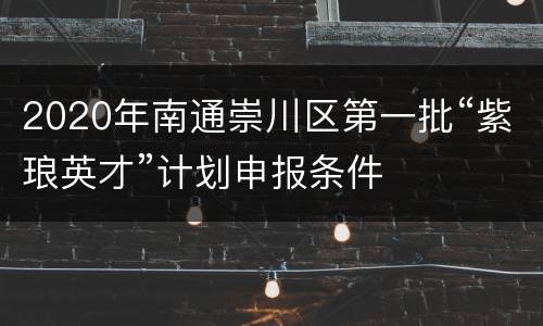 2020年南通崇川区第一批“紫琅英才”计划申报条件