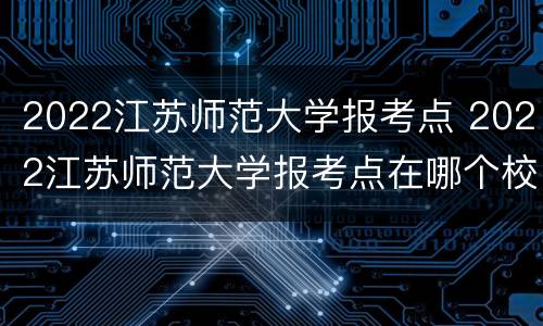 2022江苏师范大学报考点 2022江苏师范大学报考点在哪个校区