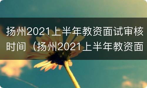 扬州2021上半年教资面试审核时间（扬州2021上半年教资面试审核时间是多少）