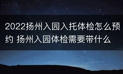 2022扬州入园入托体检怎么预约 扬州入园体检需要带什么