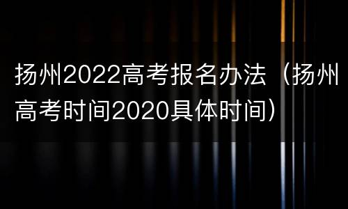 扬州2022高考报名办法（扬州高考时间2020具体时间）