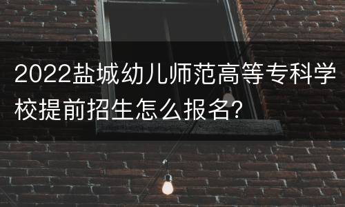 2022盐城幼儿师范高等专科学校提前招生怎么报名？