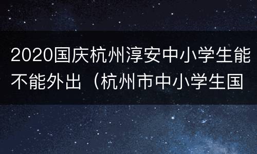 2020国庆杭州淳安中小学生能不能外出（杭州市中小学生国庆可以出省吗）