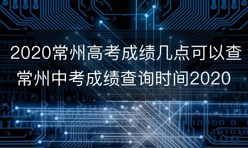 2020常州高考成绩几点可以查 常州中考成绩查询时间2020