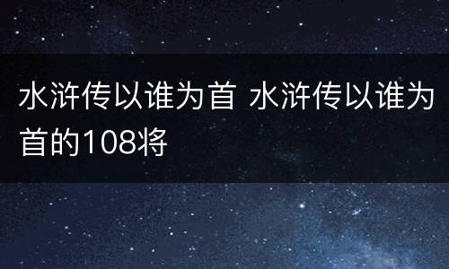 水浒传以谁为首 水浒传以谁为首的108将