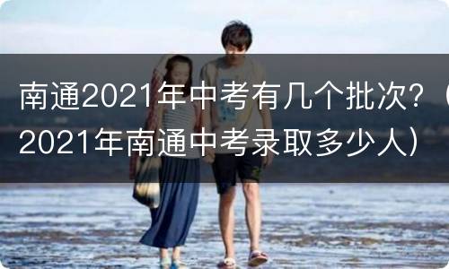 南通2021年中考有几个批次?（2021年南通中考录取多少人）