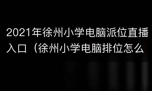 2021年徐州小学电脑派位直播入口（徐州小学电脑排位怎么报名2020年）