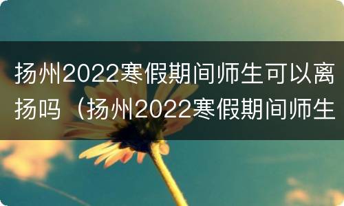 扬州2022寒假期间师生可以离扬吗（扬州2022寒假期间师生可以离扬吗现在）