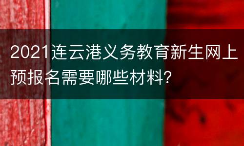 2021连云港义务教育新生网上预报名需要哪些材料？