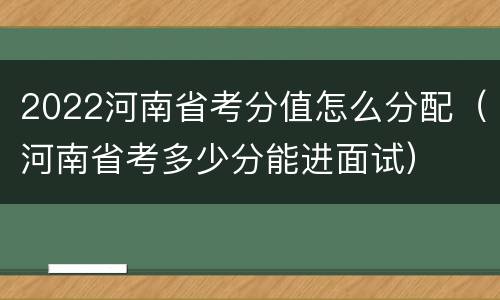 2022河南省考分值怎么分配（河南省考多少分能进面试）