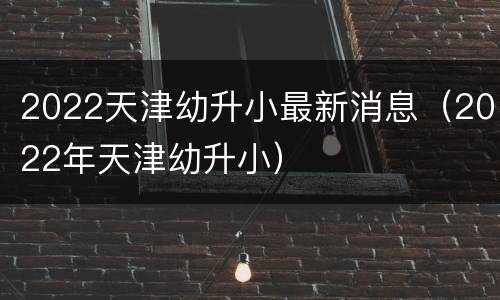 2022天津幼升小最新消息（2022年天津幼升小）