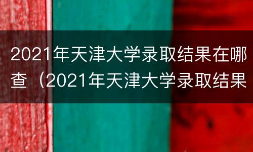 2021年天津大学录取结果在哪查（2021年天津大学录取结果在哪查到）