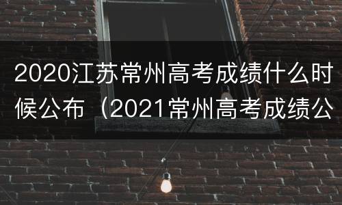 2020江苏常州高考成绩什么时候公布（2021常州高考成绩公布时间）