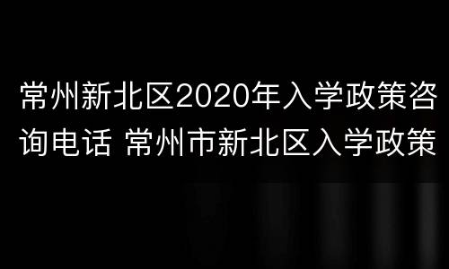 常州新北区2020年入学政策咨询电话 常州市新北区入学政策