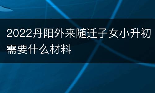 2022丹阳外来随迁子女小升初需要什么材料