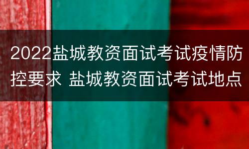 2022盐城教资面试考试疫情防控要求 盐城教资面试考试地点在哪