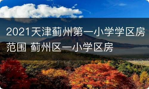 2021天津蓟州第一小学学区房范围 蓟州区一小学区房