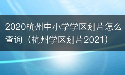 2020杭州中小学学区划片怎么查询（杭州学区划片2021）