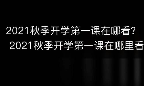 2021秋季开学第一课在哪看？ 2021秋季开学第一课在哪里看