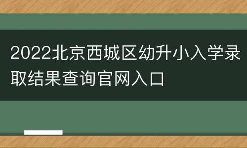 2022北京西城区幼升小入学录取结果查询官网入口