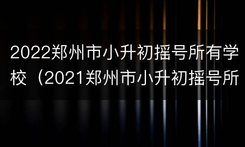 2022郑州市小升初摇号所有学校（2021郑州市小升初摇号所有学校）