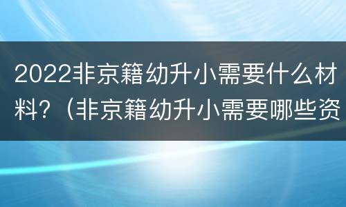 2022非京籍幼升小需要什么材料?（非京籍幼升小需要哪些资料）