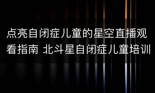 点亮自闭症儿童的星空直播观看指南 北斗星自闭症儿童培训中心