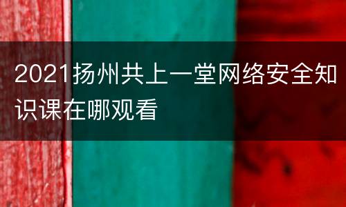 2021扬州共上一堂网络安全知识课在哪观看