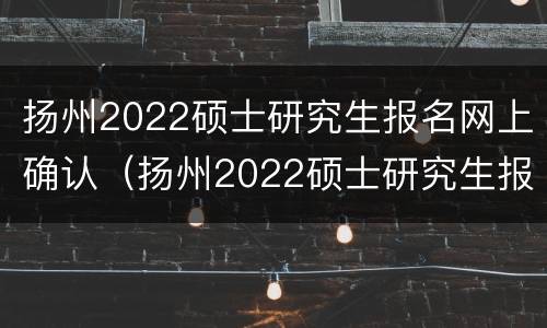 扬州2022硕士研究生报名网上确认（扬州2022硕士研究生报名网上确认时间）