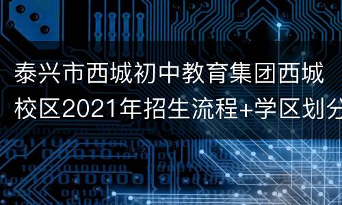 泰兴市西城初中教育集团西城校区2021年招生流程+学区划分