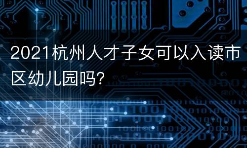 2021杭州人才子女可以入读市区幼儿园吗？