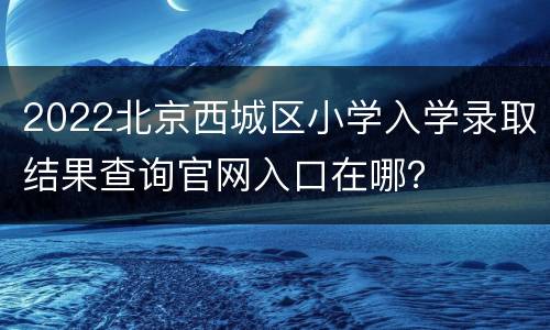 2022北京西城区小学入学录取结果查询官网入口在哪？