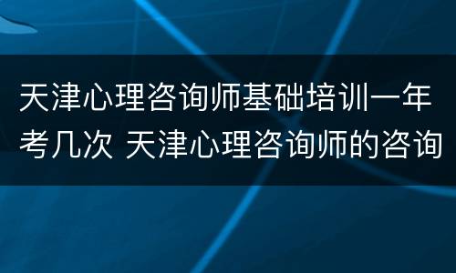 天津心理咨询师基础培训一年考几次 天津心理咨询师的咨询范围