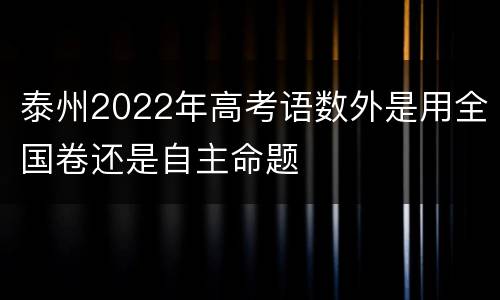 泰州2022年高考语数外是用全国卷还是自主命题