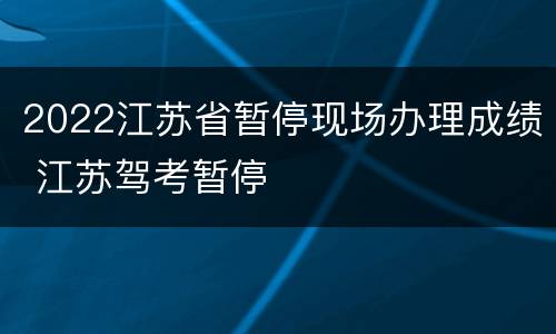 2022江苏省暂停现场办理成绩 江苏驾考暂停