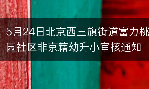 5月24日北京西三旗街道富力桃园社区非京籍幼升小审核通知