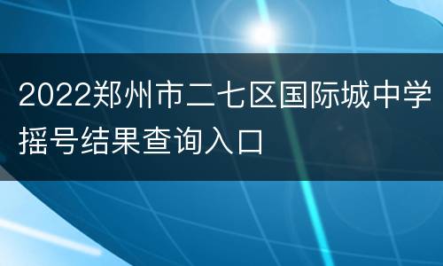 2022郑州市二七区国际城中学摇号结果查询入口