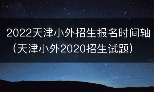 2022天津小外招生报名时间轴（天津小外2020招生试题）