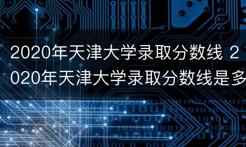 2020年天津大学录取分数线 2020年天津大学录取分数线是多少