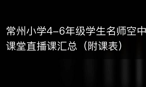 常州小学4-6年级学生名师空中课堂直播课汇总（附课表）